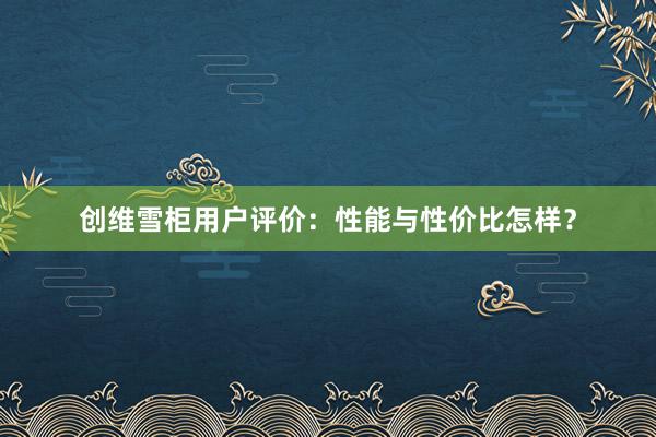 创维雪柜用户评价：性能与性价比怎样？