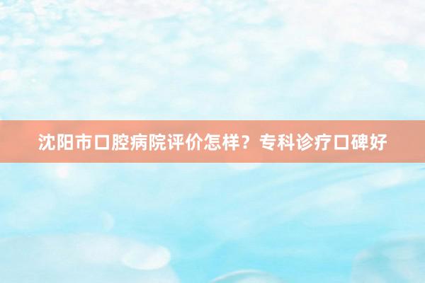 沈阳市口腔病院评价怎样？专科诊疗口碑好