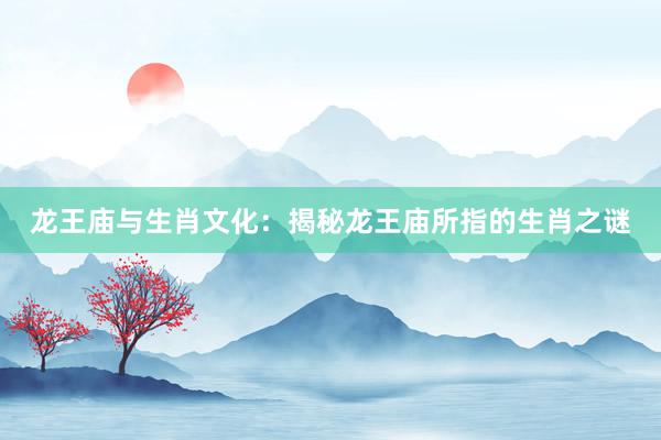 龙王庙与生肖文化：揭秘龙王庙所指的生肖之谜