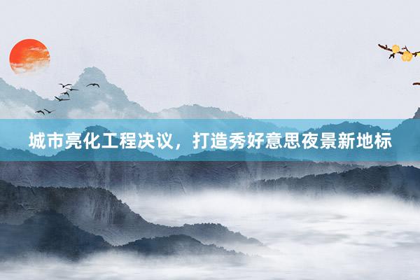 城市亮化工程决议，打造秀好意思夜景新地标