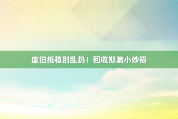 废旧纸箱别乱扔！回收期骗小妙招